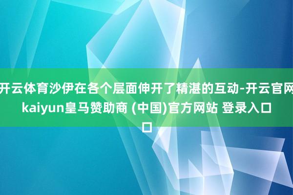 开云体育沙伊在各个层面伸开了精湛的互动-开云官网kaiyun皇马赞助商 (中国)官方网站 登录入口
