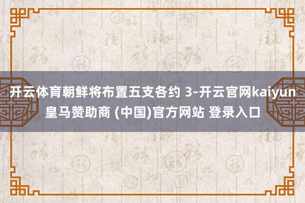 开云体育朝鲜将布置五支各约 3-开云官网kaiyun皇马赞助商 (中国)官方网站 登录入口