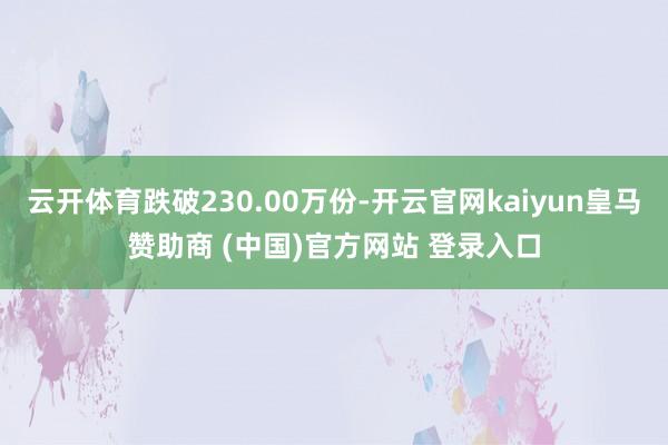 云开体育跌破230.00万份-开云官网kaiyun皇马赞助商 (中国)官方网站 登录入口