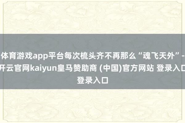 体育游戏app平台每次梳头齐不再那么“魂飞天外”-开云官网kaiyun皇马赞助商 (中国)官方网站 登录入口