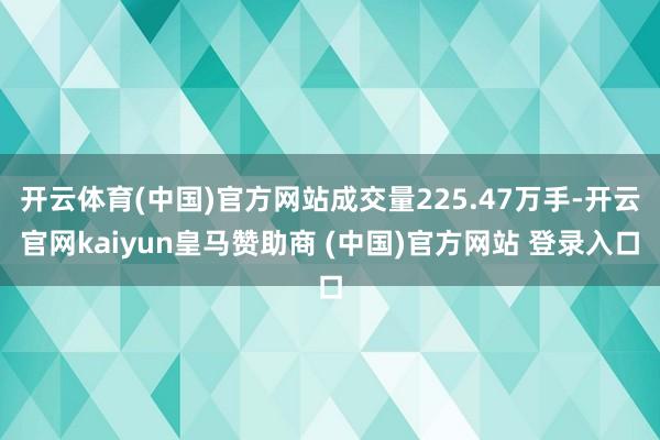 开云体育(中国)官方网站成交量225.47万手-开云官网kaiyun皇马赞助商 (中国)官方网站 登录入口