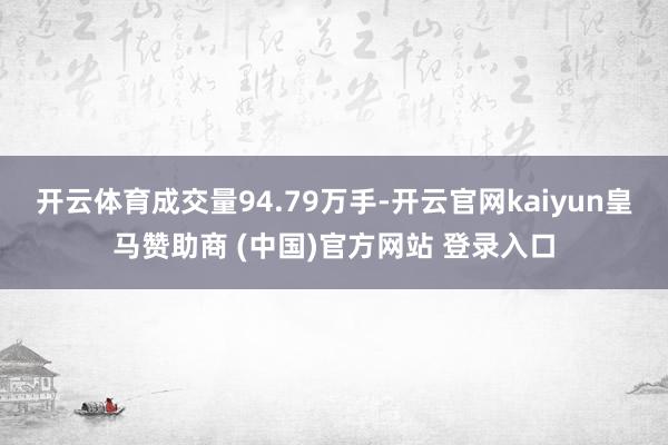 开云体育成交量94.79万手-开云官网kaiyun皇马赞助商 (中国)官方网站 登录入口