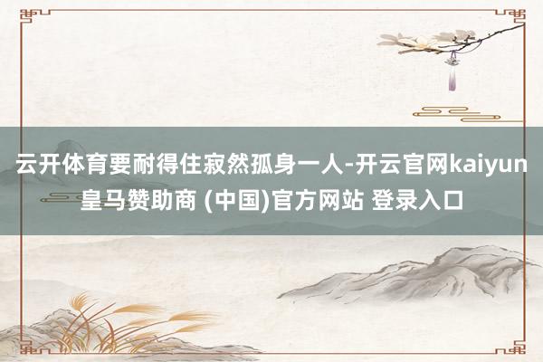 云开体育要耐得住寂然孤身一人-开云官网kaiyun皇马赞助商 (中国)官方网站 登录入口