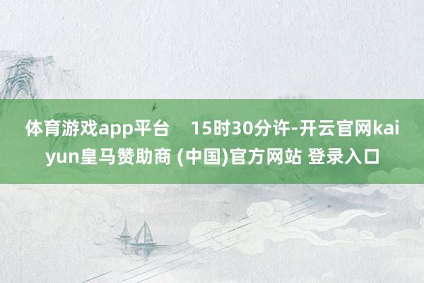 体育游戏app平台    15时30分许-开云官网kaiyun皇马赞助商 (中国)官方网站 登录入口
