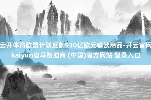 云开体育欧盟计划反制930亿欧元输欧商品-开云官网kaiyun皇马赞助商 (中国)官方网站 登录入口