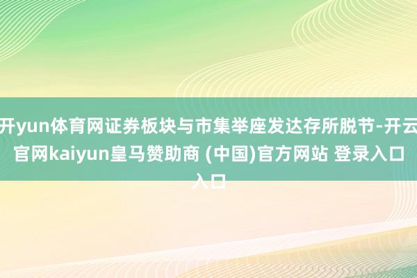开yun体育网证券板块与市集举座发达存所脱节-开云官网kaiyun皇马赞助商 (中国)官方网站 登录入口