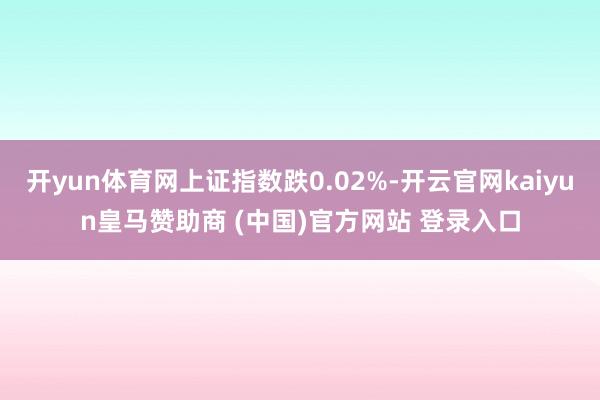 开yun体育网上证指数跌0.02%-开云官网kaiyun皇马赞助商 (中国)官方网站 登录入口
