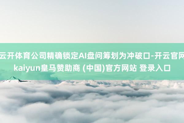 云开体育公司精确锁定AI盘问筹划为冲破口-开云官网kaiyun皇马赞助商 (中国)官方网站 登录入口