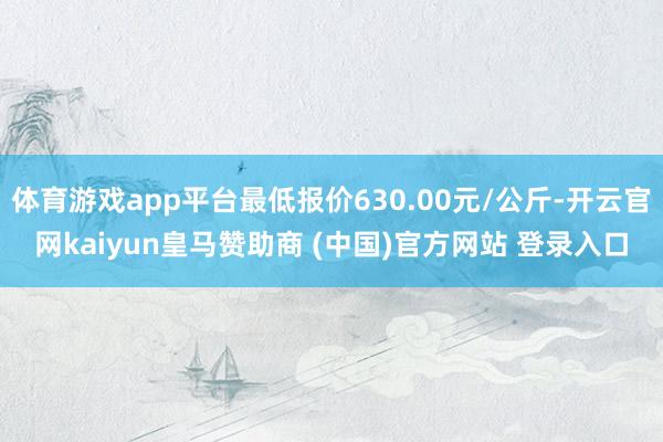 体育游戏app平台最低报价630.00元/公斤-开云官网kaiyun皇马赞助商 (中国)官方网站 登录入口