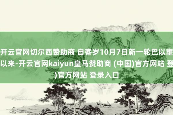 开云官网切尔西赞助商 自客岁10月7日新一轮巴以壅塞爆发以来-开云官网kaiyun皇马赞助商 (中国)官方网站 登录入口