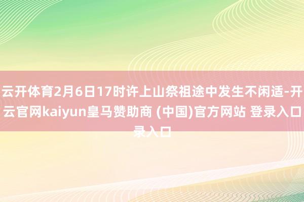 云开体育2月6日17时许上山祭祖途中发生不闲适-开云官网kaiyun皇马赞助商 (中国)官方网站 登录入口