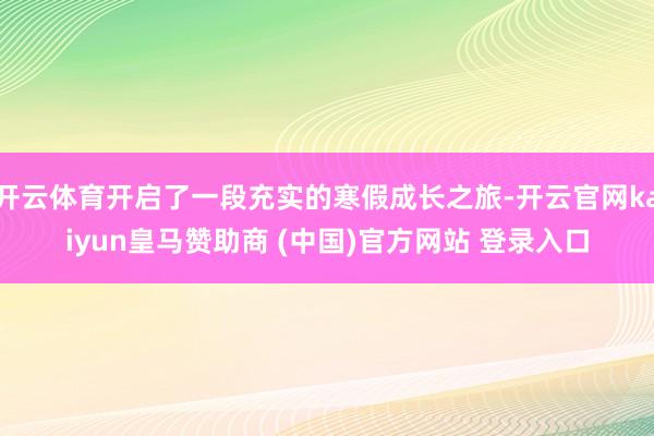 开云体育开启了一段充实的寒假成长之旅-开云官网kaiyun皇马赞助商 (中国)官方网站 登录入口