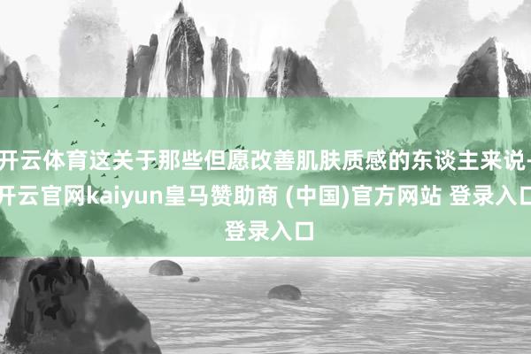 开云体育这关于那些但愿改善肌肤质感的东谈主来说-开云官网kaiyun皇马赞助商 (中国)官方网站 登录入口