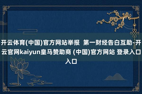 开云体育(中国)官方网站举报 第一财经告白互助-开云官网kaiyun皇马赞助商 (中国)官方网站 登录入口