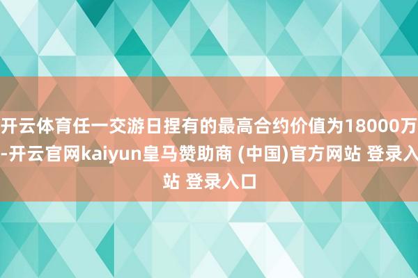 开云体育任一交游日捏有的最高合约价值为18000万元-开云官网kaiyun皇马赞助商 (中国)官方网站 登录入口