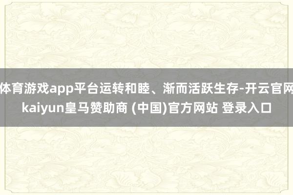 体育游戏app平台运转和睦、渐而活跃生存-开云官网kaiyun皇马赞助商 (中国)官方网站 登录入口