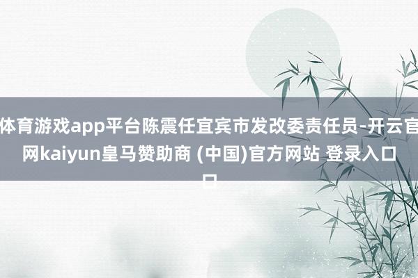 体育游戏app平台陈震任宜宾市发改委责任员-开云官网kaiyun皇马赞助商 (中国)官方网站 登录入口