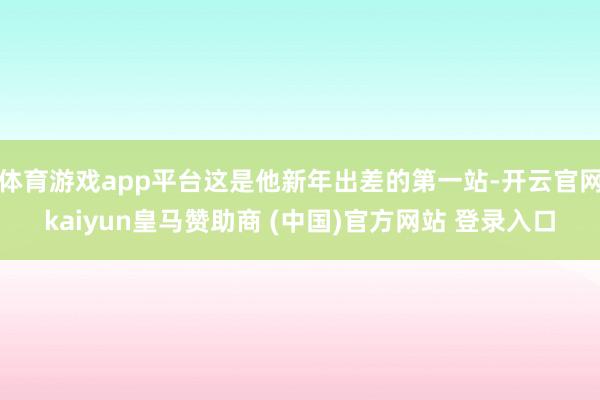 体育游戏app平台这是他新年出差的第一站-开云官网kaiyun皇马赞助商 (中国)官方网站 登录入口