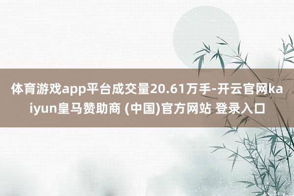 体育游戏app平台成交量20.61万手-开云官网kaiyun皇马赞助商 (中国)官方网站 登录入口