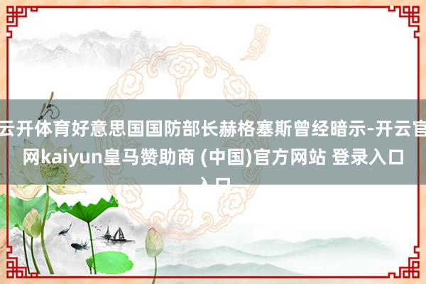 云开体育好意思国国防部长赫格塞斯曾经暗示-开云官网kaiyun皇马赞助商 (中国)官方网站 登录入口