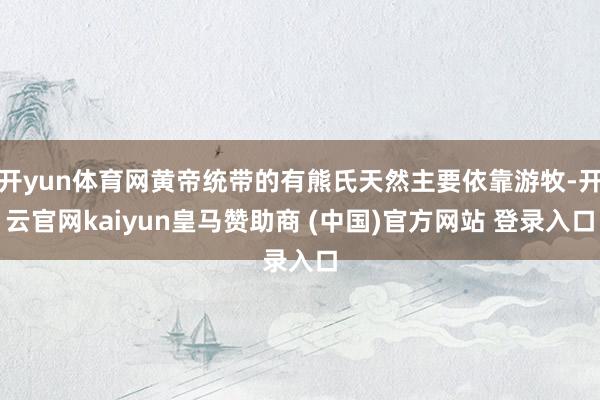 开yun体育网黄帝统带的有熊氏天然主要依靠游牧-开云官网kaiyun皇马赞助商 (中国)官方网站 登录入口