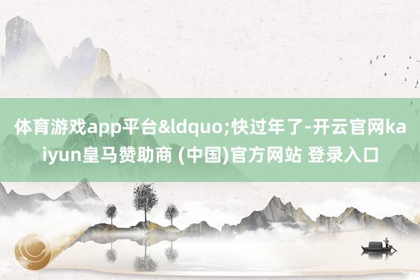 体育游戏app平台“快过年了-开云官网kaiyun皇马赞助商 (中国)官方网站 登录入口