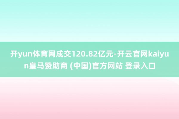 开yun体育网成交120.82亿元-开云官网kaiyun皇马赞助商 (中国)官方网站 登录入口