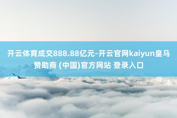 开云体育成交888.88亿元-开云官网kaiyun皇马赞助商 (中国)官方网站 登录入口