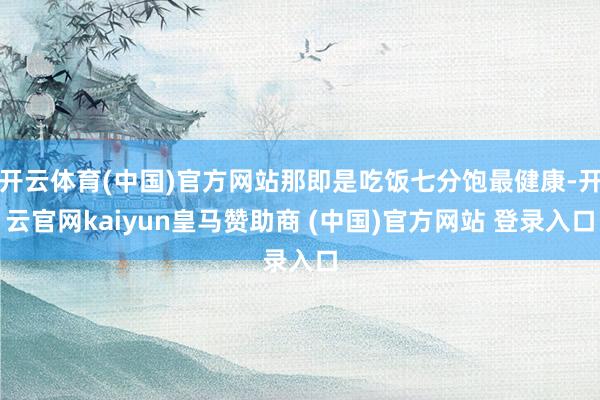 开云体育(中国)官方网站那即是吃饭七分饱最健康-开云官网kaiyun皇马赞助商 (中国)官方网站 登录入口