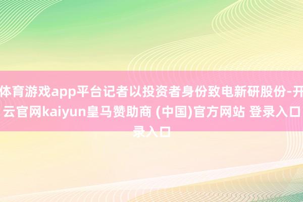 体育游戏app平台记者以投资者身份致电新研股份-开云官网kaiyun皇马赞助商 (中国)官方网站 登录入口
