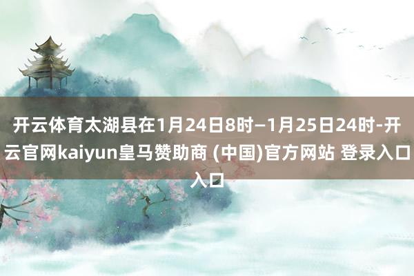 开云体育太湖县在1月24日8时—1月25日24时-开云官网kaiyun皇马赞助商 (中国)官方网站 登录入口
