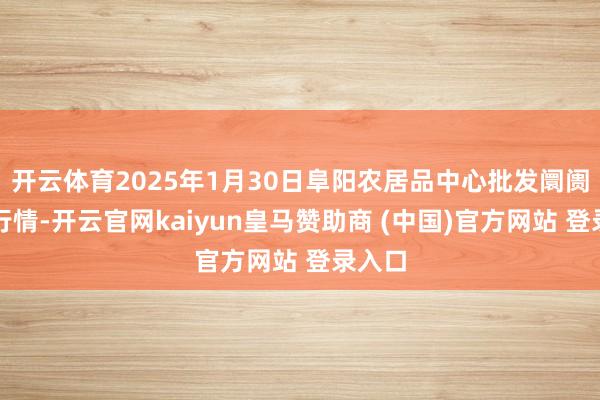 开云体育2025年1月30日阜阳农居品中心批发阛阓价钱行情-开云官网kaiyun皇马赞助商 (中国)官方网站 登录入口
