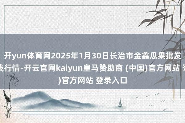 开yun体育网2025年1月30日长治市金鑫瓜果批发商场价钱行情-开云官网kaiyun皇马赞助商 (中国)官方网站 登录入口