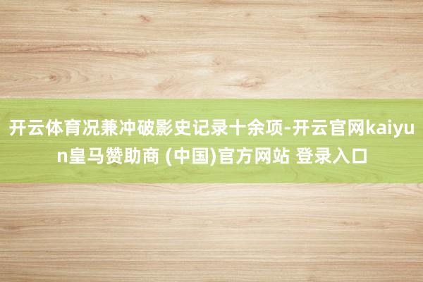 开云体育况兼冲破影史记录十余项-开云官网kaiyun皇马赞助商 (中国)官方网站 登录入口
