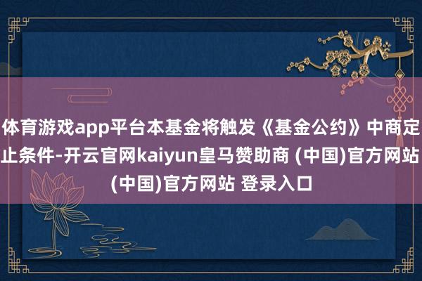 体育游戏app平台本基金将触发《基金公约》中商定的基金休止条件-开云官网kaiyun皇马赞助商 (中国)官方网站 登录入口