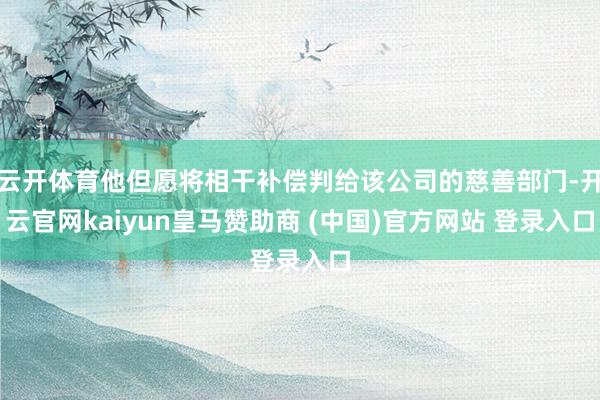 云开体育他但愿将相干补偿判给该公司的慈善部门-开云官网kaiyun皇马赞助商 (中国)官方网站 登录入口