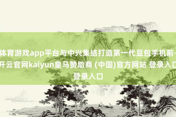 体育游戏app平台与中兴集结打造第一代豆包手机前-开云官网kaiyun皇马赞助商 (中国)官方网站 登录入口