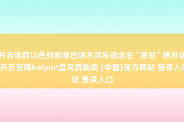 开云体育以色列和黎巴嫩不异东说念主“来日”将对话-开云官网kaiyun皇马赞助商 (中国)官方网站 登录入口