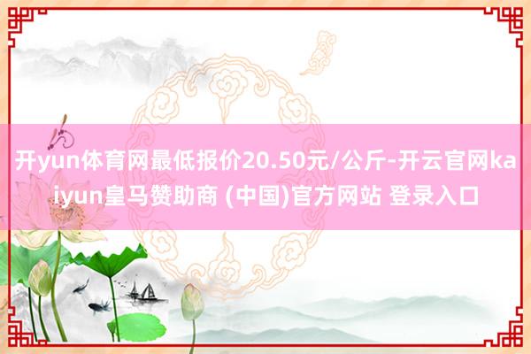 开yun体育网最低报价20.50元/公斤-开云官网kaiyun皇马赞助商 (中国)官方网站 登录入口