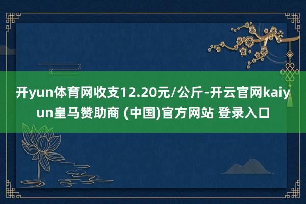 开yun体育网收支12.20元/公斤-开云官网kaiyun皇马赞助商 (中国)官方网站 登录入口