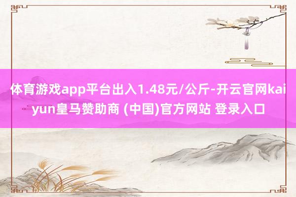 体育游戏app平台出入1.48元/公斤-开云官网kaiyun皇马赞助商 (中国)官方网站 登录入口