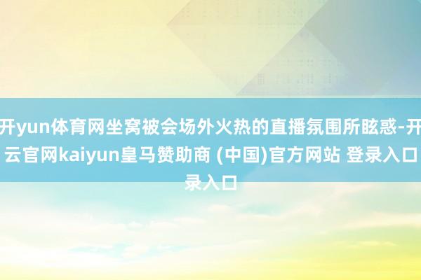 开yun体育网坐窝被会场外火热的直播氛围所眩惑-开云官网kaiyun皇马赞助商 (中国)官方网站 登录入口