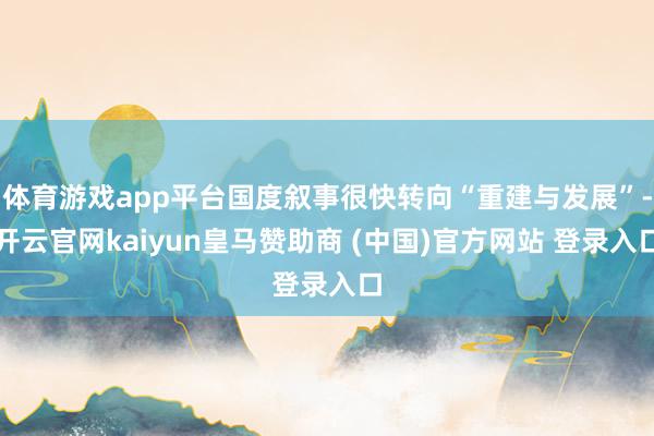 体育游戏app平台国度叙事很快转向“重建与发展”-开云官网kaiyun皇马赞助商 (中国)官方网站 登录入口