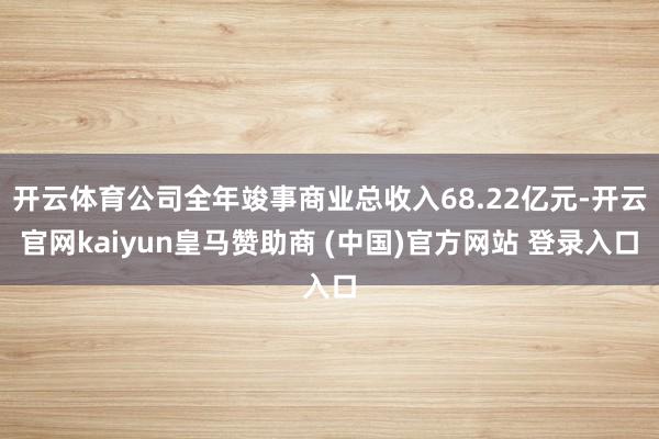 开云体育公司全年竣事商业总收入68.22亿元-开云官网kaiyun皇马赞助商 (中国)官方网站 登录入口