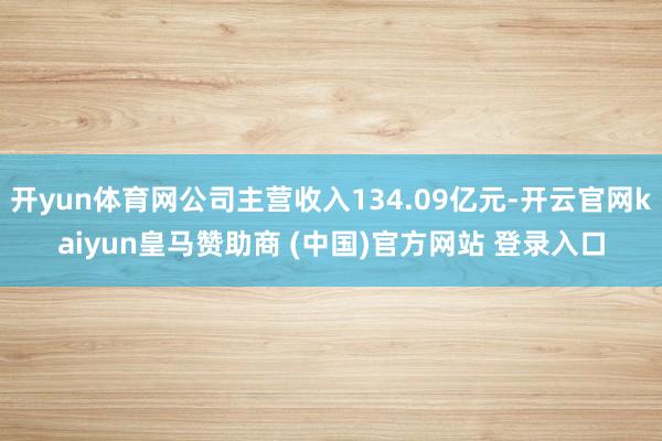 开yun体育网公司主营收入134.09亿元-开云官网kaiyun皇马赞助商 (中国)官方网站 登录入口