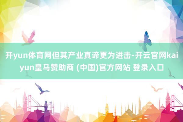 开yun体育网但其产业真谛更为进击-开云官网kaiyun皇马赞助商 (中国)官方网站 登录入口
