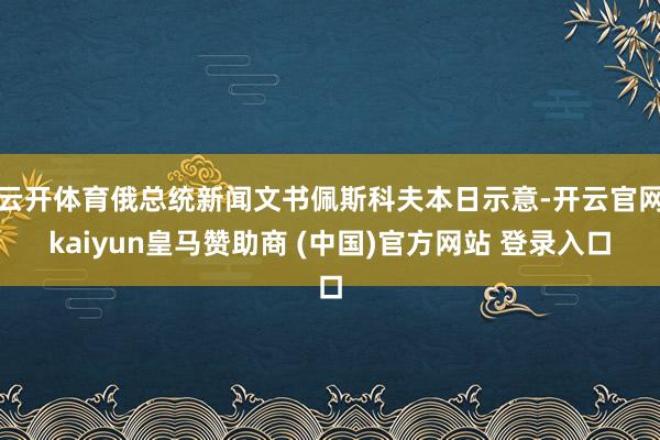 云开体育俄总统新闻文书佩斯科夫本日示意-开云官网kaiyun皇马赞助商 (中国)官方网站 登录入口