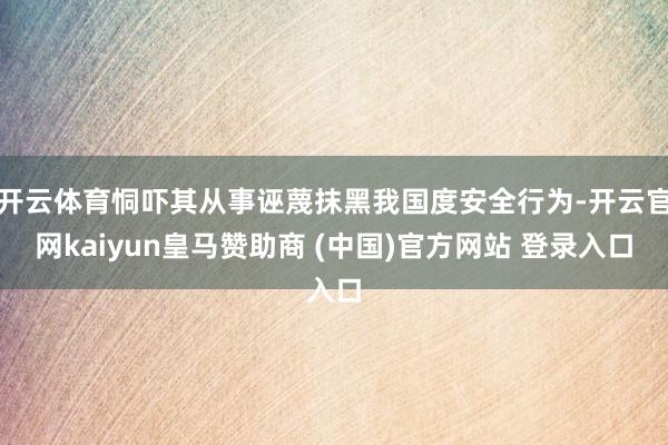 开云体育恫吓其从事诬蔑抹黑我国度安全行为-开云官网kaiyun皇马赞助商 (中国)官方网站 登录入口
