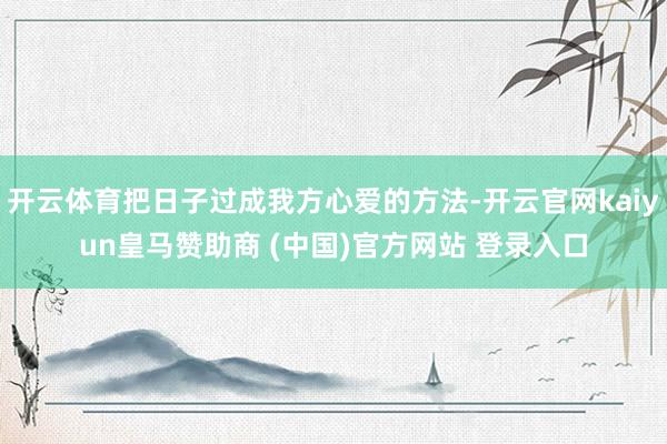 开云体育把日子过成我方心爱的方法-开云官网kaiyun皇马赞助商 (中国)官方网站 登录入口
