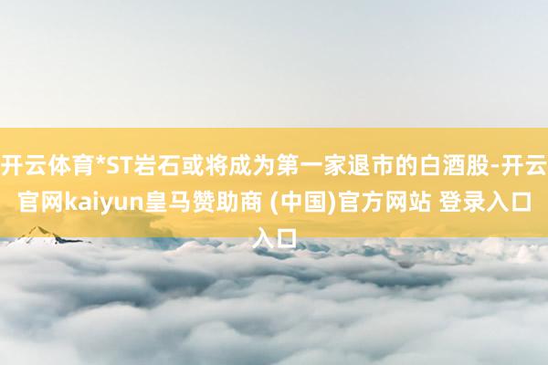 开云体育*ST岩石或将成为第一家退市的白酒股-开云官网kaiyun皇马赞助商 (中国)官方网站 登录入口